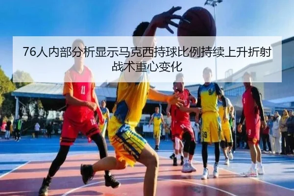 76人内部分析显示马克西持球比例持续上升折射战术重心变化（pg）